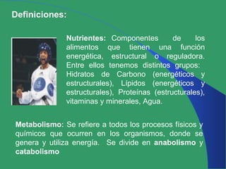 Definiciones:
Nutrientes: Componentes de los
alimentos que tienen una función
energética, estructural o reguladora.
Entre ellos tenemos distintos grupos:
Hidratos de Carbono (energéticos y
estructurales), Lípidos (energéticos y
estructurales), Proteínas (estructurales),
vitaminas y minerales, Agua.
Metabolismo: Se refiere a todos los procesos físicos y
químicos que ocurren en los organismos, donde se
genera y utiliza energía. Se divide en anabolismo y
catabolismo
 