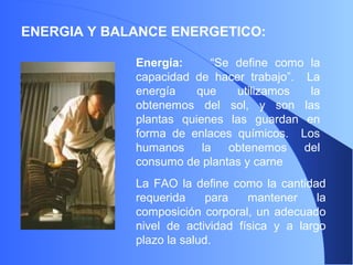 ENERGIA Y BALANCE ENERGETICO:
Energía: “Se define como la
capacidad de hacer trabajo”. La
energía que utilizamos la
obtenemos del sol, y son las
plantas quienes las guardan en
forma de enlaces químicos. Los
humanos la obtenemos del
consumo de plantas y carne
La FAO la define como la cantidad
requerida para mantener la
composición corporal, un adecuado
nivel de actividad física y a largo
plazo la salud.
 