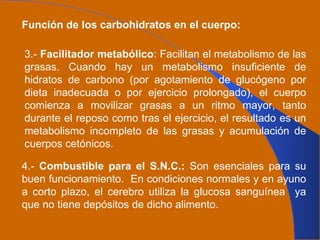 Función de los carbohidratos en el cuerpo: 3.-  Facilitador metabólico : Facilitan el metabolismo de las grasas. Cuando hay un metabolismo insuficiente de hidratos de carbono (por agotamiento de glucógeno por dieta inadecuada o por ejercicio prolongado), el cuerpo comienza a movilizar grasas a un ritmo mayor, tanto durante el reposo como tras el ejercicio, el resultado es un metabolismo incompleto de las grasas y acumulación de cuerpos cetónicos. 4.-  Combustible para el S.N.C.:  Son esenciales para su buen funcionamiento.  En condiciones normales y en ayuno a corto plazo, el cerebro utiliza la glucosa sanguínea  ya que no tiene depósitos de dicho alimento. 