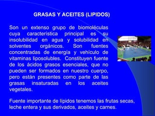 GRASAS Y ACEITES (LIPIDOS) Son un extenso grupo de biomoléculas cuya característica principal es su insolubilidad en agua y solubilidad en solventes orgánicos. Son fuentes concentradas de energía y vehículo de vitaminas liposolubles.  Constituyen fuente de los ácidos grasos esenciales, que no pueden ser formados en nuestro cuerpo, pero están presentes como parte de las grasas insaturadas en los aceites vegetales. Fuente importante de lípidos tenemos las frutas secas, leche entera y sus derivados, aceites y carnes. 