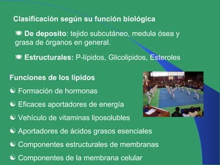Clasificación según su función biológica De deposito : tejido subcutáneo, medula ósea y grasa de órganos en general. Estructurales:  P-lípidos, Glicolipidos, Esteroles Funciones de los lípidos Formación de hormonas  Eficaces aportadores de energía Vehículo de vitaminas liposolubles  Aportadores de ácidos grasos esenciales Componentes estructurales de membranas Componentes de la membrana celular 