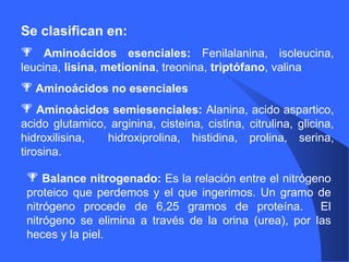 Se clasifican en: Aminoácidos esenciales:  Fenilalanina, isoleucina, leucina,  lisina ,  metionina , treonina,  triptófano , valina Aminoácidos no esenciales Aminoácidos semiesenciales:  Alanina, acido aspartico, acido glutamico, arginina, cisteina, cistina, citrulina, glicina, hidroxilisina,  hidroxiprolina, histidina, prolina, serina, tirosina. Balance nitrogenado:  Es la relación entre el nitrógeno proteico que perdemos y el que ingerimos. Un gramo de nitrógeno procede de 6,25 gramos de proteína.  El nitrógeno se elimina a través de la orina (urea), por las heces y la piel. 