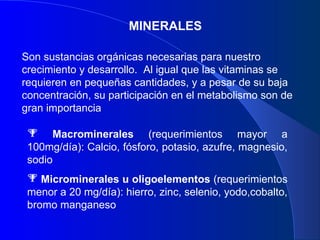 MINERALES Son sustancias orgánicas necesarias para nuestro crecimiento y desarrollo.  Al igual que las vitaminas se requieren en pequeñas cantidades, y a pesar de su baja concentración, su participación en el metabolismo son de gran importancia Macrominerales  (requerimientos mayor a 100mg/día): Calcio, fósforo, potasio, azufre, magnesio, sodio Microminerales   u oligoelementos  (requerimientos menor a 20 mg/día): hierro, zinc, selenio, yodo,cobalto, bromo manganeso 