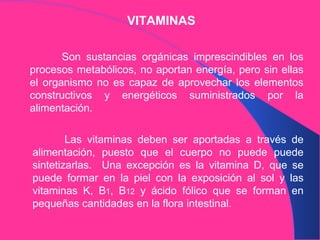 VITAMINAS Son sustancias orgánicas imprescindibles en los procesos metabólicos, no aportan energía, pero sin ellas el organismo no es capaz de aprovechar los elementos constructivos y energéticos suministrados por la alimentación. Las vitaminas deben ser aportadas a través de alimentación, puesto que el cuerpo no puede puede sintetizarlas.  Una excepción es la vitamina D, que se puede formar en la piel con la exposición al sol y las vitaminas K, B 1 , B 12  y ácido fólico que se forman en pequeñas cantidades en la flora intestinal. 