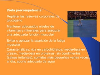 Dieta precompetencia : Repletar las reservas corporales de glucógeno Mantener adecuados niveles de vitaminas y minerales para asegurar una adecuada función muscular Evitar o aplazar la aparición de la fatiga muscular Características: rica en carbohidratos, media-baja en grasas, media-baja en proteínas, sin condimentos (salsas irritantes), comidas más pequeñas varias veces al día, aporte adecuado de agua 