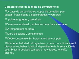 Características de la dieta de competencia: A base de carbohidratos: copos de cereales, pan, pastas, frutas secas o deshidratadas y verduras pobre en grasas y proteínas Volumen moderado, evitando comer hasta saciarse A temperatura corporal Libre de salsas y condimentos Debe consumirse 3-4 horas antes de competir Mantener hidratado el organismo, comenzar a hidratarse 5 días previos, beber liquido independiente de la sensación de sed. Evitar la bebidas con gas o muy dulces, té, café, alcohol. 