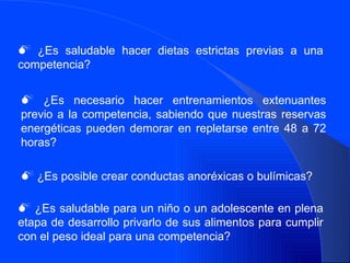 ¿Es saludable hacer dietas estrictas previas a una competencia? ¿Es necesario hacer entrenamientos extenuantes previo a la competencia, sabiendo que nuestras reservas energéticas pueden demorar en repletarse entre 48 a 72 horas? ¿Es posible crear conductas anoréxicas o bulímicas? ¿Es saludable para un niño o un adolescente en plena etapa de desarrollo privarlo de sus alimentos para cumplir con el peso ideal para una competencia? 