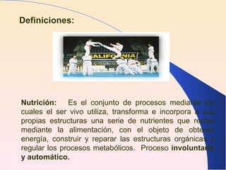 Definiciones: Nutrición:   Es el conjunto de procesos mediante los cuales el ser vivo utiliza, transforma e incorpora a sus propias estructuras una serie de nutrientes que recibe mediante la alimentación, con el objeto de obtener energía, construir y reparar las estructuras orgánicas y regular los procesos metabólicos.  Proceso  involuntario y automático. 