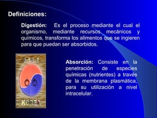 Definiciones: Digestión:   Es el proceso mediante el cual el organismo, mediante recursos mecánicos y químicos, transforma los alimentos que se ingieren para que puedan ser absorbidos. Absorción:  Consiste en la penetración de especies químicas (nutrientes) a través de la membrana plasmática, para su utilización a nivel intracelular. 