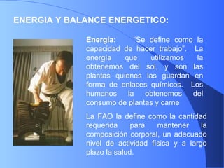 ENERGIA Y BALANCE ENERGETICO: Energía:   “Se define como la capacidad de hacer trabajo”.  La energía que utilizamos la obtenemos del sol, y son las plantas quienes las guardan en forma de enlaces químicos.  Los humanos la obtenemos del consumo de plantas y carne  La FAO la define como la cantidad requerida para mantener la composición corporal, un adecuado nivel de actividad física y a largo plazo la salud. 