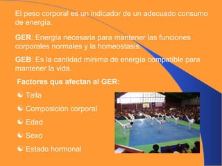 El peso corporal es un indicador de un adecuado consumo de energía. GER : Energía necesaria para mantener las funciones corporales normales y la homeostasis. GEB : Es la cantidad mínima de energía compatible para mantener la vida. Factores que afectan al GER: Talla Composición corporal Edad Sexo Estado hormonal 