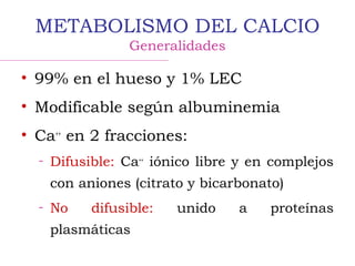 METABOLISMO DEL CALCIO
Generalidades
• 99% en el hueso y 1% LEC
• Modificable según albuminemia
• Ca++
en 2 fracciones:
– Difusible: Ca++
iónico libre y en complejos
con aniones (citrato y bicarbonato)
– No difusible: unido a proteínas
plasmáticas
 