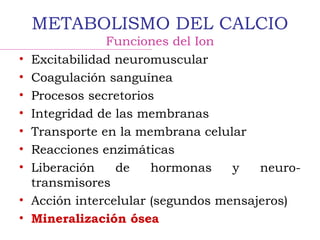 METABOLISMO DEL CALCIO
Funciones del Ion
• Excitabilidad neuromuscular
• Coagulación sanguínea
• Procesos secretorios
• Integridad de las membranas
• Transporte en la membrana celular
• Reacciones enzimáticas
• Liberación de hormonas y neuro-
transmisores
• Acción intercelular (segundos mensajeros)
• Mineralización ósea
 
