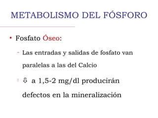 METABOLISMO DEL FÓSFORO
• Fosfato Óseo:
– Las entradas y salidas de fosfato van
paralelas a las del Calcio
  a 1,5-2 mg/dl producirán
defectos en la mineralización
 