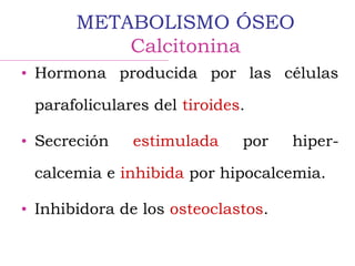 • Hormona producida por las células
parafoliculares del tiroides.
• Secreción estimulada por hiper-
calcemia e inhibida por hipocalcemia.
• Inhibidora de los osteoclastos.
METABOLISMO ÓSEO
Calcitonina
 