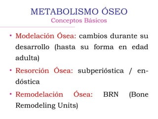 METABOLISMO ÓSEO
Conceptos Básicos
• Modelación Ósea: cambios durante su
desarrollo (hasta su forma en edad
adulta)
• Resorción Ósea: subperióstica / en-
dóstica
• Remodelación Ósea: BRN (Bone
Remodeling Units)
 