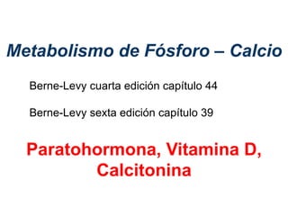 Metabolismo de Fósforo – Calcio
Paratohormona, Vitamina D,
Calcitonina
Berne-Levy cuarta edición capítulo 44
Berne-Levy sexta edición capítulo 39
 