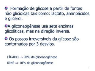 Formação de glicose a partir de fontes não glicídicas tais como: lactato, aminoácidos e glicerol. A gliconeogênese usa sete enzimas glicolíticas, mas na direção inversa. Os passos irreversíveis da glicose são contornados por 3 desvios.  FÍGADO    90% da gliconeogênese RINS    10% da gliconeogênese  