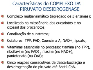 Características do COMPLEXO DA PIRUVATO DESIDROGENASE Complexo multienzimático (agregado de 3 enzimas); Localizado na mitocôndria dos eucariotos e no citossol dos procariotos; Canalização de substratos; Cofatores: TPP, FAD, Coenzima A, NAD+, lipoato; Vitaminas essenciais no processo: tiamina (no TPP), riboflavina (no FAD) , niacina (no NAD+), pantotenato (na CoA); Cinco reações consecutivas de descarboxilação e desidrogenação do piruvato até Acetil-CoA. 