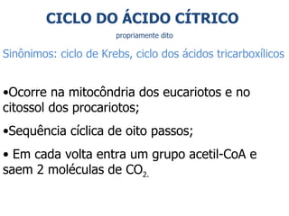 Ocorre na mitocôndria dos eucariotos e no citossol dos procariotos; Sequência cíclica de oito passos; Em cada volta entra um grupo acetil-CoA e saem 2 moléculas de CO 2.   CICLO DO ÁCIDO CÍTRICO  propriamente dito Sinônimos: ciclo de Krebs, ciclo dos ácidos tricarboxílicos 