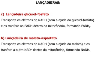 LANÇADEIRAS: Lançadeira glicerol-fosfato Transporta os elétrons do NADH (com a ajuda do glicerol-fosfato) e os tranfere ao FADH dentro da mitocôndria, formando FADH 2 . b) Lançadeira de malato-aspartato Transporta os elétrons do NADH (com a ajuda do malato) e os tranfere a outro NAD +  dentro da mitocôndria, formando NADH. 