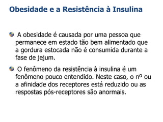 Obesidade e a Resistência à Insulina A obesidade é causada por uma pessoa que permanece em estado tão bem alimentado que a gordura estocada não é consumida durante a fase de jejum. O fenômeno da resistência à insulina é um fenômeno pouco entendido. Neste caso, o nº ou a afinidade dos receptores está reduzido ou as respostas pós-receptores são anormais. 