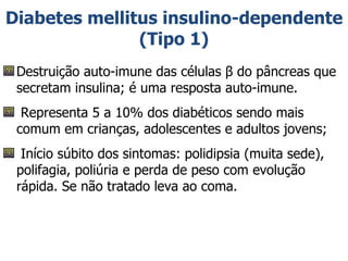 Diabetes mellitus insulino-dependente (Tipo 1) Destruição auto-imune das células β do pâncreas que secretam insulina; é uma resposta auto-imune.  Representa 5 a 10% dos diabéticos sendo mais comum em crianças, adolescentes e adultos jovens; Início súbito dos sintomas: polidipsia (muita sede), polifagia, poliúria e perda de peso com evolução rápida. Se não tratado leva ao coma. 