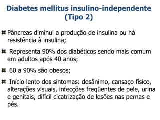 Diabetes mellitus insulino-independente (Tipo 2) Pâncreas diminui a produção de insulina ou há resistência à insulina; Representa 90% dos diabéticos sendo mais comum em adultos após 40 anos; 60 a 90% são obesos; Início lento dos sintomas: desânimo, cansaço físico, alterações visuais, infecções freqüentes de pele, urina e genitais, difícil cicatrização de lesões nas pernas e pés. 