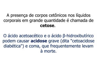 A presença de corpos cetônicos nos líquidos corporais em grande quantidade é chamada de  cetose .  O ácido acetoacético e o ácido  β -hidroxibutírico podem causar  acidose  grave (dita "cetoacidose diabética") e coma, que frequentemente levam à morte. 