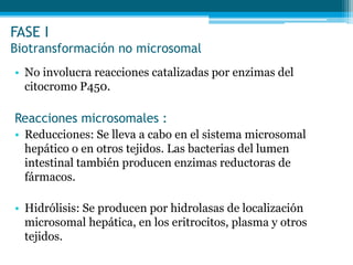FASE I
Biotransformación no microsomal
• No involucra reacciones catalizadas por enzimas del
citocromo P450.
Reacciones microsomales :
• Reducciones: Se lleva a cabo en el sistema microsomal
hepático o en otros tejidos. Las bacterias del lumen
intestinal también producen enzimas reductoras de
fármacos.
• Hidrólisis: Se producen por hidrolasas de localización
microsomal hepática, en los eritrocitos, plasma y otros
tejidos.
 