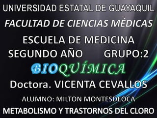 UNIVERSIDAD ESTATAL DE GUAYAQUIL FACULTAD DE CIENCIAS MÉDICAS ESCUELA DE MEDICINA SEGUNDO AÑO			GRUPO:2 BIOQUÍMICA Doctora. VICENTA CEVALLOS ALUMNO: MILTON MONTESDEOCA METABOLISMO Y TRASTORNOS DEL CLORO 