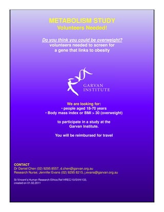 METABOLISM STUDY
                                Volunteers Needed!

                     Do you think you could be overweight?
                        volunteers needed to screen for
                          a gene that links to obesity




                                   We are looking for:
                               • people aged 18-70 years
                       • Body mass index or BMI > 30 (overweight)

                                to participate in a study at the
                                       Garvan Institute.

                               You will be reimbursed for travel




CONTACT
Dr Daniel Chen (02) 9295 8557, d.chen@garvan.org.au
Research Nurse; Jennifer Evans (02) 9295 8215, j.evans@garvan.org.au

St Vincent’s Human Research Ethics Ref HREC/10/SVH/133,
created on 01.02.2011
 