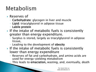  Reserves of
◦ Carbohydrate: glycogen in liver and muscle
◦ Lipid: triacylglycerol in adipose tissue
◦ Labile protein
 If the intake of metabolic fuels is consistently
greater than energy expenditure.
◦ Surplus is stored, largely as triacylglycerol in adipose
tissue,
◦ Leading to the development of obesity
 If the intake of metabolic fuels is consistently
lower than energy expenditure
◦ Reserves of fat and carbohydrate, and amino acids are
used for energy-yielding metabolism
◦ This leads to emaciation, wasting, and, eventually, death
For more Visit us:
www.dentaltutor.in
 