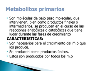 Son moléculas de bajo peso molecular, que intervienen, bien como productos finales o intermediarios, se producen en el curso de las reacciones anabólicas o catabólicas que tiene lugar durante las fases de crecimiento  CARACTERISTICAS: Son necesarios para el crecimiento del m.o que los produce. Se producen como productos únicos. Estos son producidos por todos los m.o 