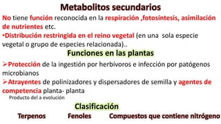 Metabolitos secundarios
No tiene función reconocida en la respiración ,fotosíntesis, asimilación
de nutrientes etc.
•Distribución restringida en el reino vegetal (en una sola especie
vegetal o grupo de especies relacionada)..
Funciones en las plantas
Protección de la ingestión por herbívoros e infección por patógenos
microbianos
Atrayentes de polinizadores y dispersadores de semilla y agentes de
competencia planta- planta
Producto del a evolución
Clasificación
Terpenos Fenoles Compuestos que contiene nitrógeno
 