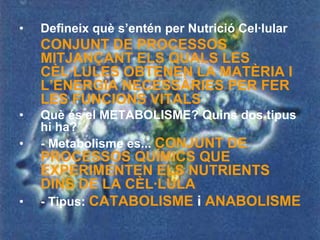 •   Defineix què s’entén per Nutrició Cel·lular
    CONJUNT DE PROCESSOS
    MITJANÇANT ELS QUALS LES
    CÈL·LULES OBTENEN LA MATÈRIA I
    L’ENERGIA NECESSÀRIES PER FER
    LES FUNCIONS VITALS
•   Què és el METABOLISME? Quins dos tipus
    hi ha?
•   - Metabolisme es... CONJUNT DE
    PROCESSOS QUÍMICS QUE
    EXPERIMENTEN ELS NUTRIENTS
    DINS DE LA CÈL·LULA
•   - Tipus: CATABOLISME i ANABOLISME
 