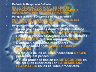 •   Defineix la Respiració Cel·lular:
    ÉS LA DEGRADACIÓ TOTAL DE CERTES
    SUBSTÀNCIES ORGÀNIQUES FINS A MATÈRIA
    INORGÀNICA PER ALLIBERAR ENERGIA
•   Per què la Matèria Orgànica s’ha de degradar?
    PER TAL D’OBTENIR L’ENERGIA QUE HI HA EN ELS
    ENLLAÇOS DELS SEUS ELEMENTS
•   Respon de forma breu sobre la Respiració Cel·lular:
    –   És un procés que es dona tan en cèl·lules de
        nutrició AUTÒTROFA com HETERÒTROFA
    –   En aquest procés es degraden les substàncies
        ORGÀNIQUES, que són riques en ENERGIA
    –   S’obtenen compostos més pobres
        energèticament com AIGUA i DIÒXID DE
        CARBONI
    –   La majoria de les cèl·lules necessiten OXIGEN
        per fer aquest procés
    –   Aquest procés té lloc en els MITOCONDRIS en
        les cèl·lules eucariotes i en LA MEMBRANA
        PLASMÀTICA en les cèl·lules procariotes.
 
