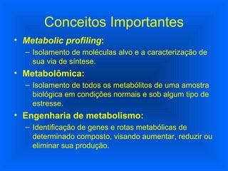 Conceitos Importantes Metabolic profiling : Isolamento de moléculas alvo e a caracterização de sua via de síntese. Metabolômica: Isolamento de todos os metabólitos de uma amostra biológica em condições normais e sob algum tipo de estresse. Engenharia de metabolismo: Identificação de genes e rotas metabólicas de determinado composto, visando aumentar, reduzir ou eliminar sua produção. 