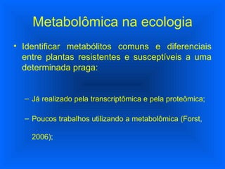 Identificar metabólitos comuns e diferenciais entre plantas resistentes e susceptíveis a uma determinada praga: Já realizado pela transcriptômica e pela proteômica; Poucos trabalhos utilizando a metabolômica (Forst, 2006); Metabolômica na ecologia 