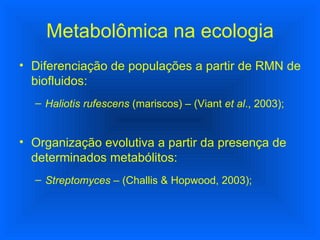 Diferenciação de populações a partir de RMN de biofluidos: Haliotis rufescens  (mariscos) – (Viant  et al ., 2003); Organização evolutiva a partir da presença de determinados metabólitos: Streptomyces  – (Challis & Hopwood, 2003); Metabolômica na ecologia 