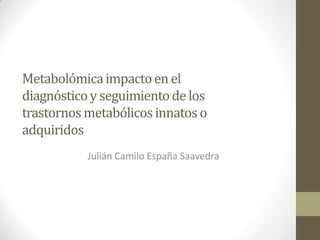 Metabolómica impacto en el
diagnóstico y seguimiento de los
trastornos metabólicos innatos o
adquiridos
           Julián Camilo España Saavedra
 