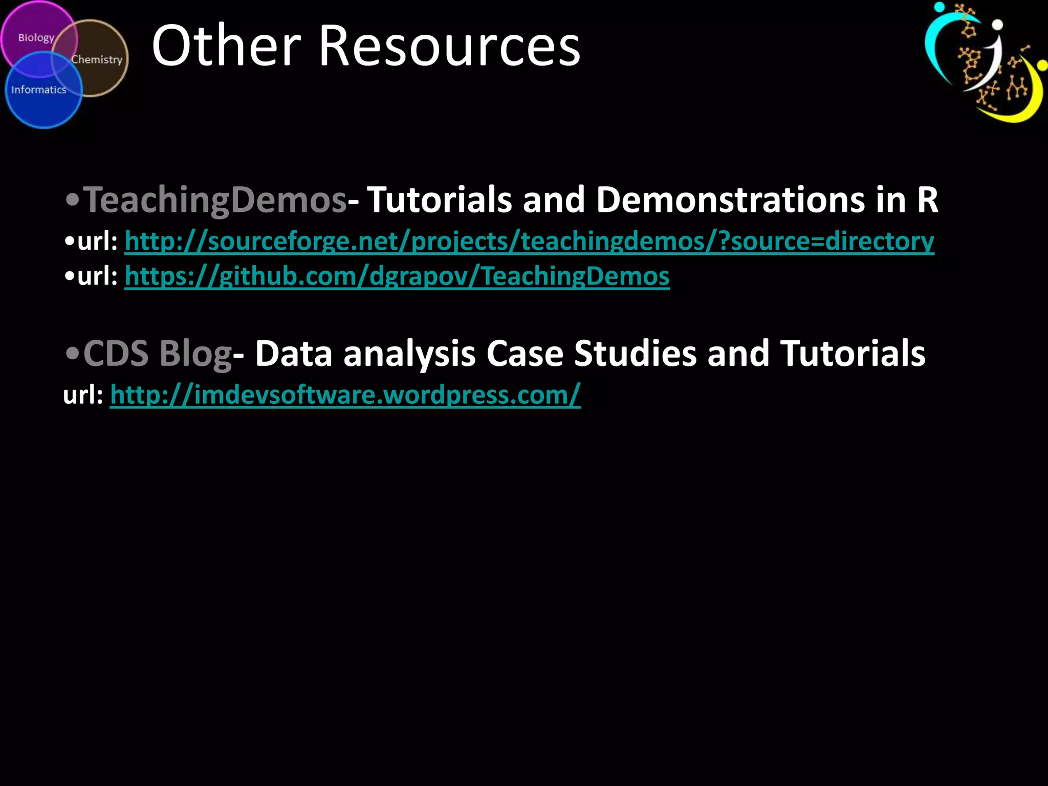Other Resources
•TeachingDemos- Tutorials and Demonstrations in R
•url: http://sourceforge.net/projects/teachingdemos/?source=directory
•url: https://github.com/dgrapov/TeachingDemos
•CDS Blog- Data analysis Case Studies and Tutorials
url: http://imdevsoftware.wordpress.com/
 
