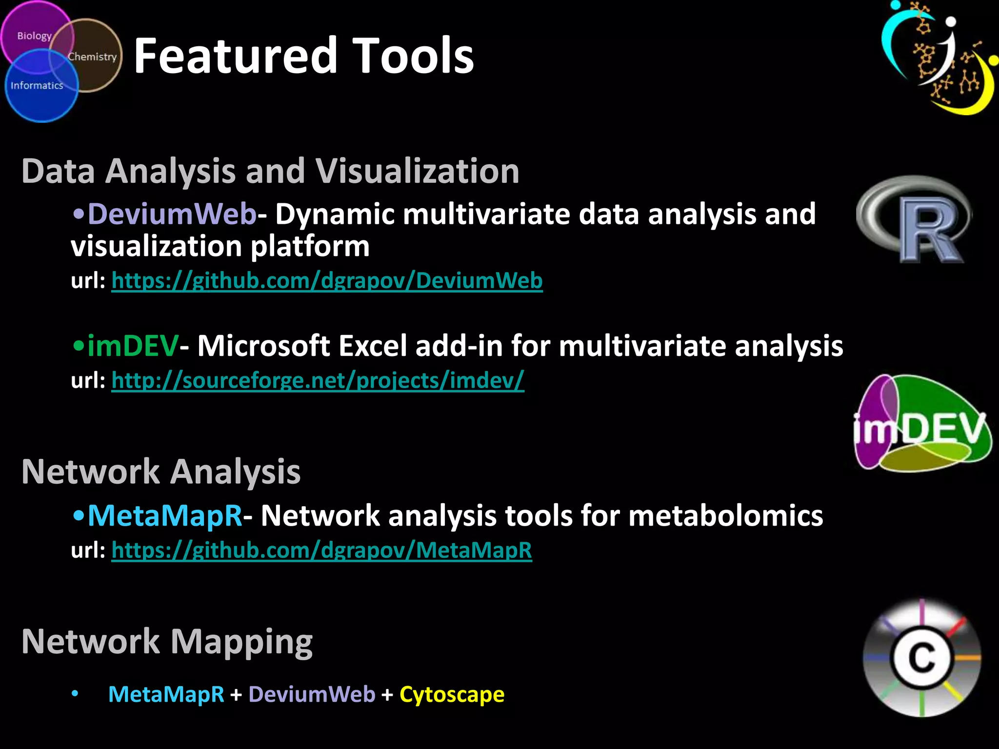 Featured Tools
Data Analysis and Visualization
•DeviumWeb- Dynamic multivariate data analysis and
visualization platform
url: https://github.com/dgrapov/DeviumWeb
•imDEV- Microsoft Excel add-in for multivariate analysis
url: http://sourceforge.net/projects/imdev/
Network Analysis
•MetaMapR- Network analysis tools for metabolomics
url: https://github.com/dgrapov/MetaMapR
Network Mapping
• MetaMapR + DeviumWeb + Cytoscape
 