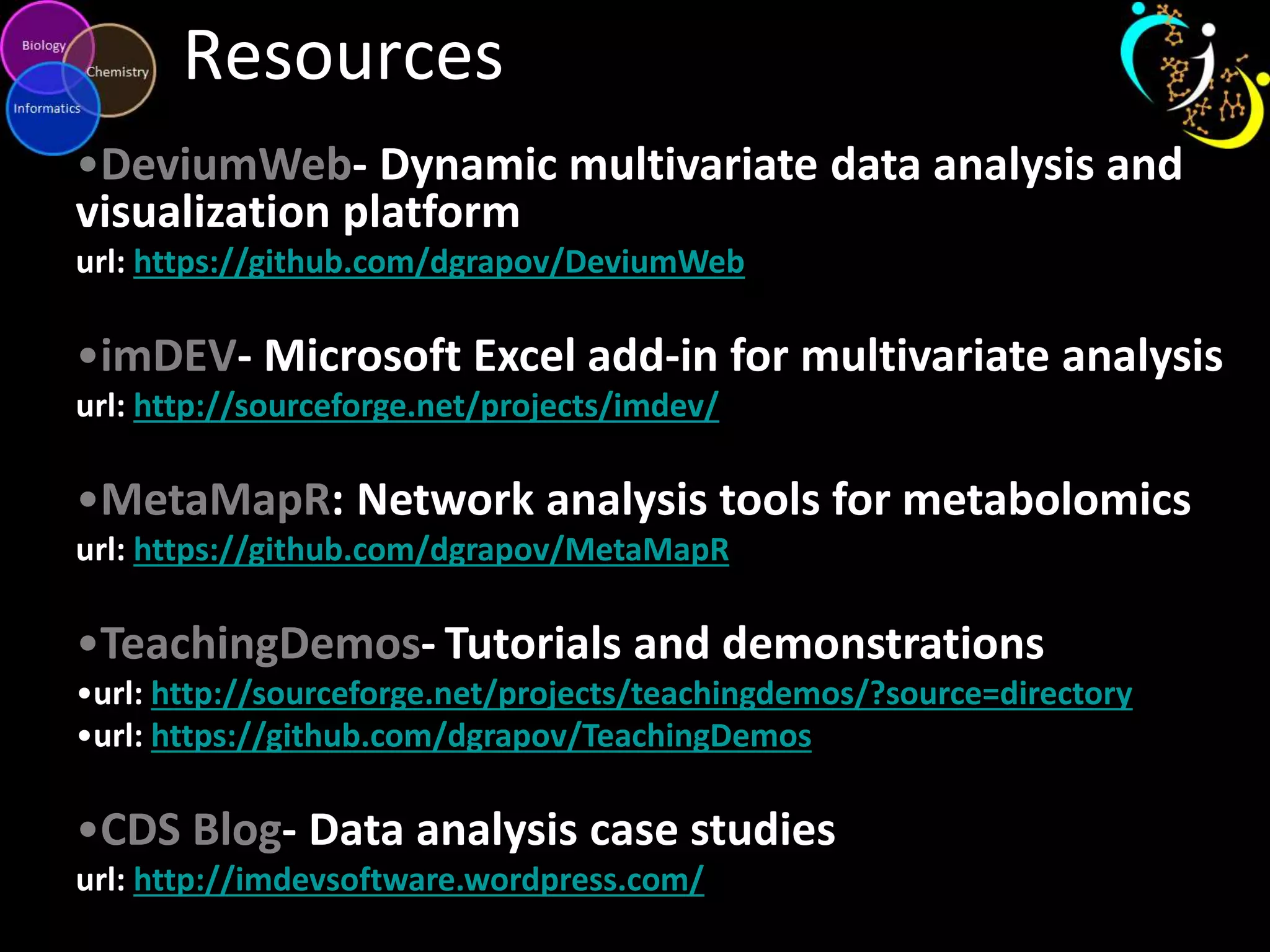 Resources
•DeviumWeb- Dynamic multivariate data analysis and
visualization platform
url: https://github.com/dgrapov/DeviumWeb

•imDEV- Microsoft Excel add-in for multivariate analysis
url: http://sourceforge.net/projects/imdev/

•MetaMapR: Network analysis tools for metabolomics
url: https://github.com/dgrapov/MetaMapR

•TeachingDemos- Tutorials and demonstrations
•url: http://sourceforge.net/projects/teachingdemos/?source=directory
•url: https://github.com/dgrapov/TeachingDemos

•CDS Blog- Data analysis case studies
url: http://imdevsoftware.wordpress.com/

 