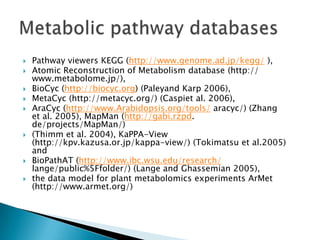    Pathway viewers KEGG (http://www.genome.ad.jp/kegg/ ),
   Atomic Reconstruction of Metabolism database (http://
    www.metabolome.jp/),
   BioCyc (http://biocyc.org) (Paleyand Karp 2006),
   MetaCyc (http://metacyc.org/) (Caspiet al. 2006),
   AraCyc (http://www.Arabidopsis.org/tools/ aracyc/) (Zhang
    et al. 2005), MapMan (http://gabi.rzpd.
    de/projects/MapMan/)
   (Thimm et al. 2004), KaPPA-View
    (http://kpv.kazusa.or.jp/kappa-view/) (Tokimatsu et al.2005)
    and
   BioPathAT (http://www.ibc.wsu.edu/research/
    lange/public%5Ffolder/) (Lange and Ghassemian 2005),
   the data model for plant metabolomics experiments ArMet
    (http://www.armet.org/)
 