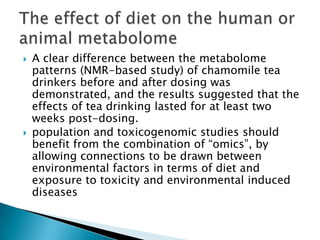    A clear difference between the metabolome
    patterns (NMR-based study) of chamomile tea
    drinkers before and after dosing was
    demonstrated, and the results suggested that the
    effects of tea drinking lasted for at least two
    weeks post-dosing.
   population and toxicogenomic studies should
    benefit from the combination of “omics”, by
    allowing connections to be drawn between
    environmental factors in terms of diet and
    exposure to toxicity and environmental induced
    diseases
 