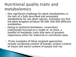    One significant challenge for plant metabolomics is
    the lack of a fully described and annotated
    metabolome for any plant species. Estimates are that
    the plant kingdom produce 90 000–200 000 different
    metabolites
   Owing to technical limitations, researchers
    traditionally focused on a single or, at most, a
    handful of metabolic traits that were of greatest
    importance either for industrial or nutritional value.

    Prime examples of these targeted approaches
    include carotenoid content of tomato, protein content
    of maize and starch content of potato and rice
 