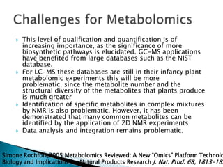    This level of qualification and quantification is of
         increasing importance, as the significance of more
         biosynthetic pathways is elucidated. GC-MS applications
         have benefited from large databases such as the NIST
         database.
        For LC-MS these databases are still in their infancy plant
         metabolomic experiments this will be more
         problematic, since the metabolite number and the
         structural diversity of the metabolites that plants produce
         is much greater
        Identification of specific metabolites in complex mixtures
         by NMR is also problematic. However, it has been
         demonstrated that many common metabolites can be
         identified by the application of 2D NMR experiments
        Data analysis and integration remains problematic.


Simone Rochfort,2005 Metabolomics Reviewed: A New “Omics” Platform Technolo
Biology and Implications for Natural Products Research J. Nat. Prod. 68, 1813-182
 