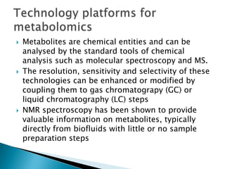    Metabolites are chemical entities and can be
    analysed by the standard tools of chemical
    analysis such as molecular spectroscopy and MS.
   The resolution, sensitivity and selectivity of these
    technologies can be enhanced or modified by
    coupling them to gas chromatograpy (GC) or
    liquid chromatography (LC) steps
   NMR spectroscopy has been shown to provide
    valuable information on metabolites, typically
    directly from biofluids with little or no sample
    preparation steps
 