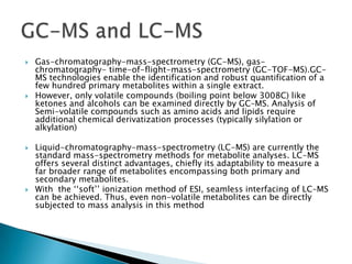    Gas-chromatography-mass-spectrometry (GC-MS), gas-
    chromatography- time-of-flight-mass-spectrometry (GC-TOF-MS).GC-
    MS technologies enable the identification and robust quantification of a
    few hundred primary metabolites within a single extract.
   However, only volatile compounds (boiling point below 3008C) like
    ketones and alcohols can be examined directly by GC–MS. Analysis of
    Semi-volatile compounds such as amino acids and lipids require
    additional chemical derivatization processes (typically silylation or
    alkylation)

   Liquid-chromatography-mass-spectrometry (LC-MS) are currently the
    standard mass-spectrometry methods for metabolite analyses. LC-MS
    offers several distinct advantages, chiefly its adaptability to measure a
    far broader range of metabolites encompassing both primary and
    secondary metabolites.
   With the „„soft‟‟ ionization method of ESI, seamless interfacing of LC–MS
    can be achieved. Thus, even non-volatile metabolites can be directly
    subjected to mass analysis in this method
 
